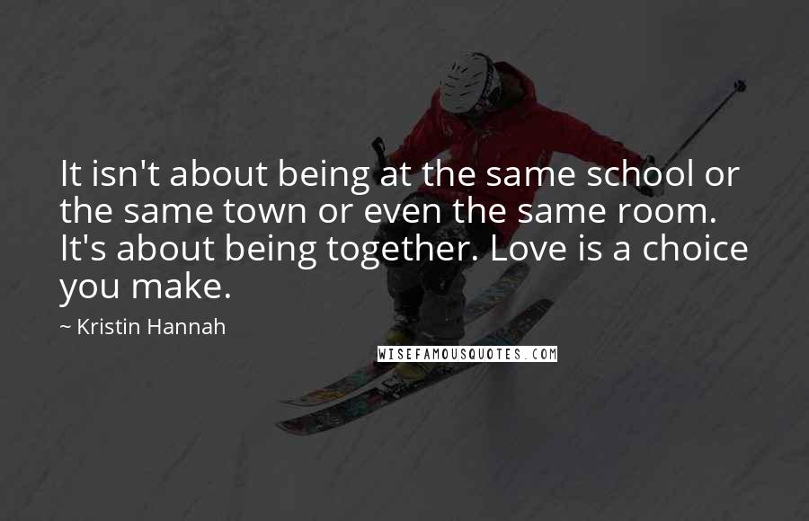 Kristin Hannah Quotes: It isn't about being at the same school or the same town or even the same room. It's about being together. Love is a choice you make.