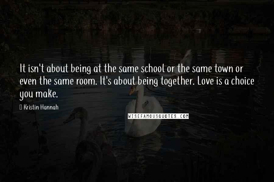 Kristin Hannah Quotes: It isn't about being at the same school or the same town or even the same room. It's about being together. Love is a choice you make.