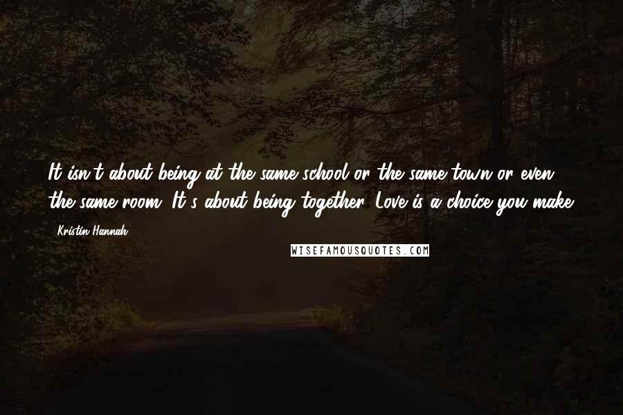 Kristin Hannah Quotes: It isn't about being at the same school or the same town or even the same room. It's about being together. Love is a choice you make.