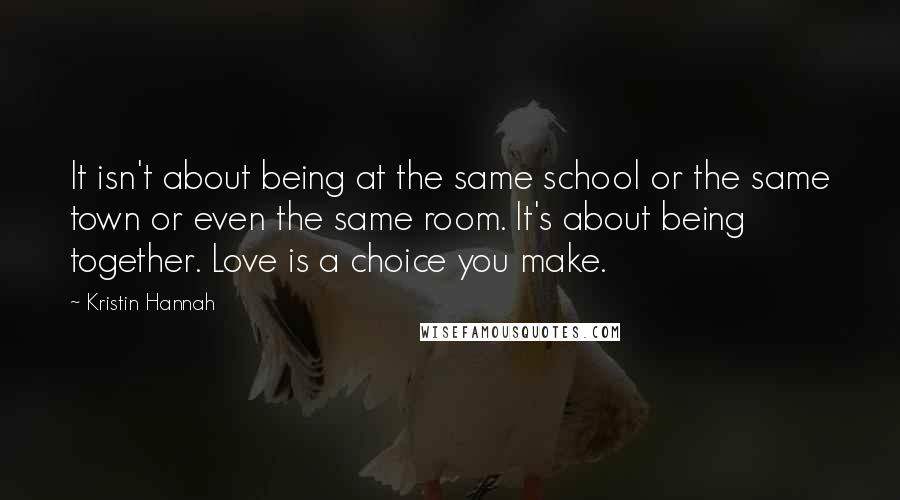 Kristin Hannah Quotes: It isn't about being at the same school or the same town or even the same room. It's about being together. Love is a choice you make.