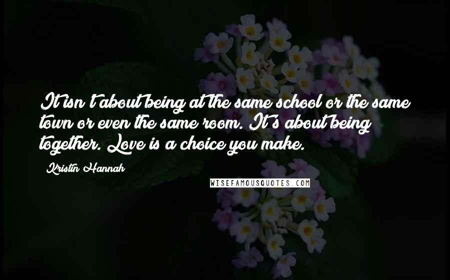 Kristin Hannah Quotes: It isn't about being at the same school or the same town or even the same room. It's about being together. Love is a choice you make.