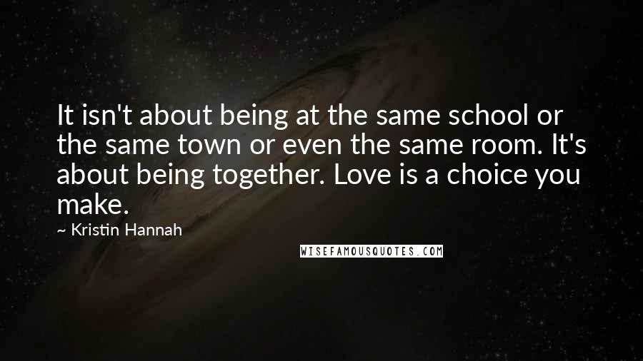 Kristin Hannah Quotes: It isn't about being at the same school or the same town or even the same room. It's about being together. Love is a choice you make.