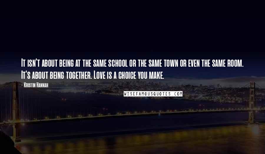 Kristin Hannah Quotes: It isn't about being at the same school or the same town or even the same room. It's about being together. Love is a choice you make.