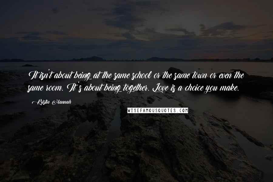 Kristin Hannah Quotes: It isn't about being at the same school or the same town or even the same room. It's about being together. Love is a choice you make.