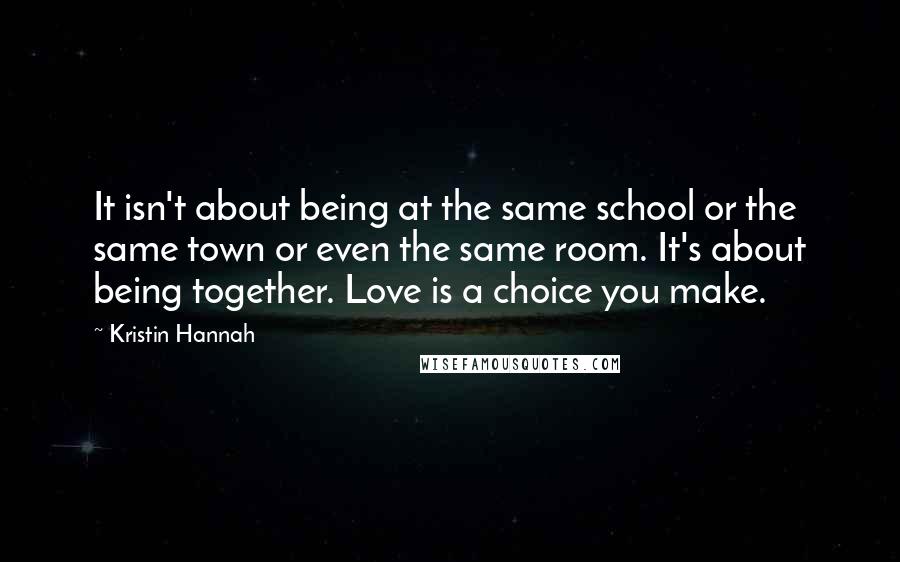 Kristin Hannah Quotes: It isn't about being at the same school or the same town or even the same room. It's about being together. Love is a choice you make.