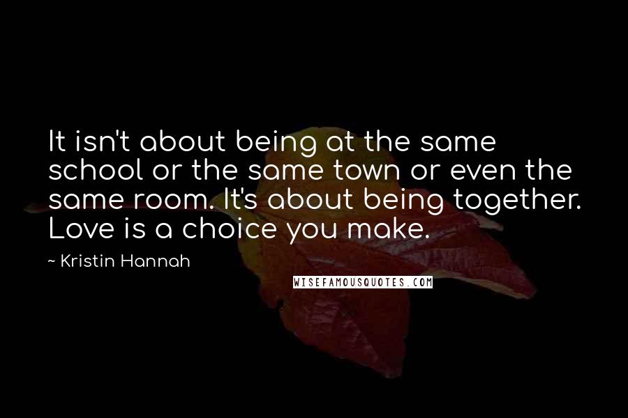 Kristin Hannah Quotes: It isn't about being at the same school or the same town or even the same room. It's about being together. Love is a choice you make.