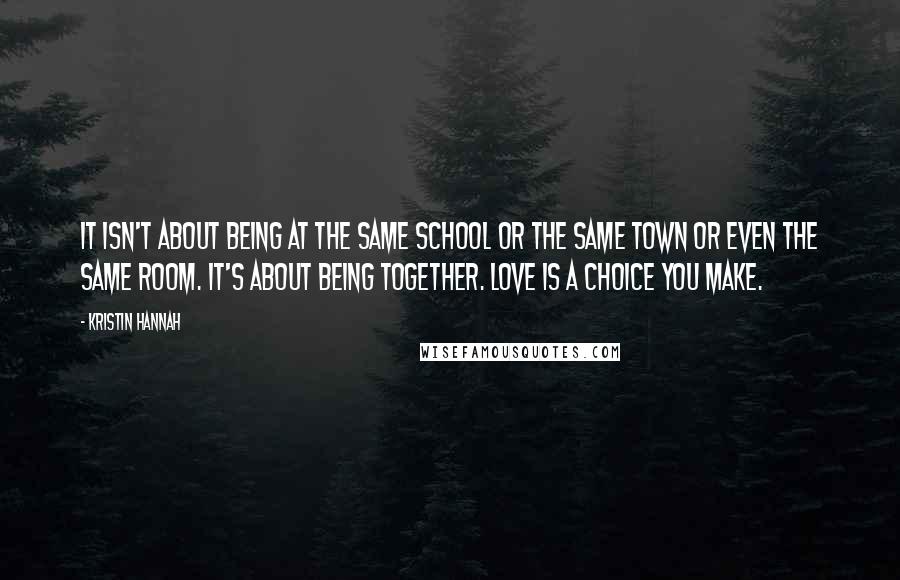 Kristin Hannah Quotes: It isn't about being at the same school or the same town or even the same room. It's about being together. Love is a choice you make.