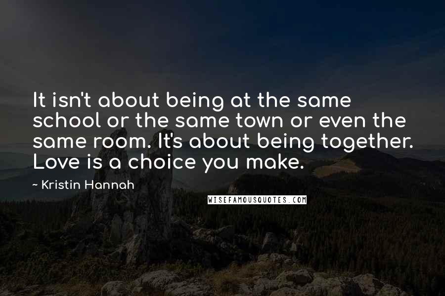 Kristin Hannah Quotes: It isn't about being at the same school or the same town or even the same room. It's about being together. Love is a choice you make.