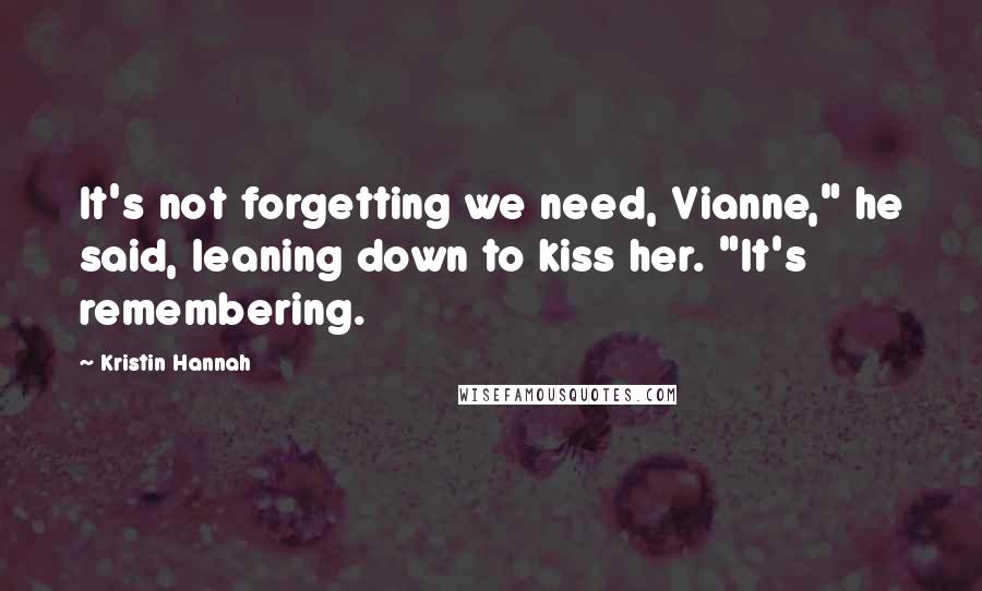 Kristin Hannah Quotes: It's not forgetting we need, Vianne," he said, leaning down to kiss her. "It's remembering.