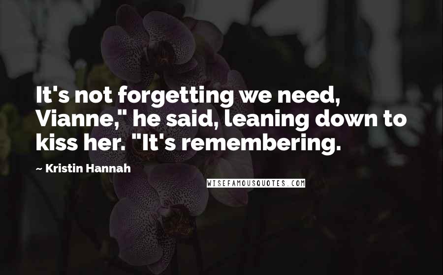 Kristin Hannah Quotes: It's not forgetting we need, Vianne," he said, leaning down to kiss her. "It's remembering.