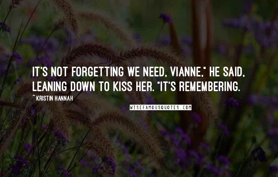 Kristin Hannah Quotes: It's not forgetting we need, Vianne," he said, leaning down to kiss her. "It's remembering.