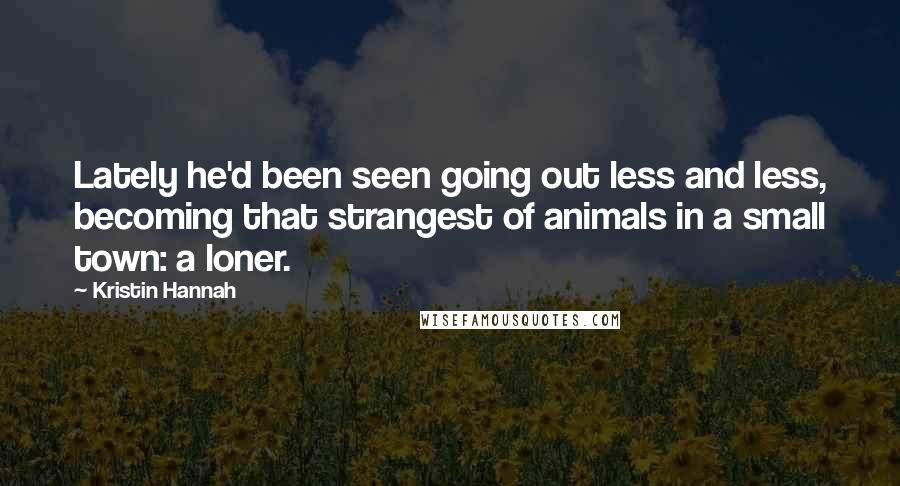 Kristin Hannah Quotes: Lately he'd been seen going out less and less, becoming that strangest of animals in a small town: a loner.