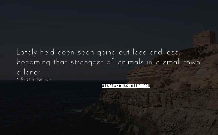 Kristin Hannah Quotes: Lately he'd been seen going out less and less, becoming that strangest of animals in a small town: a loner.