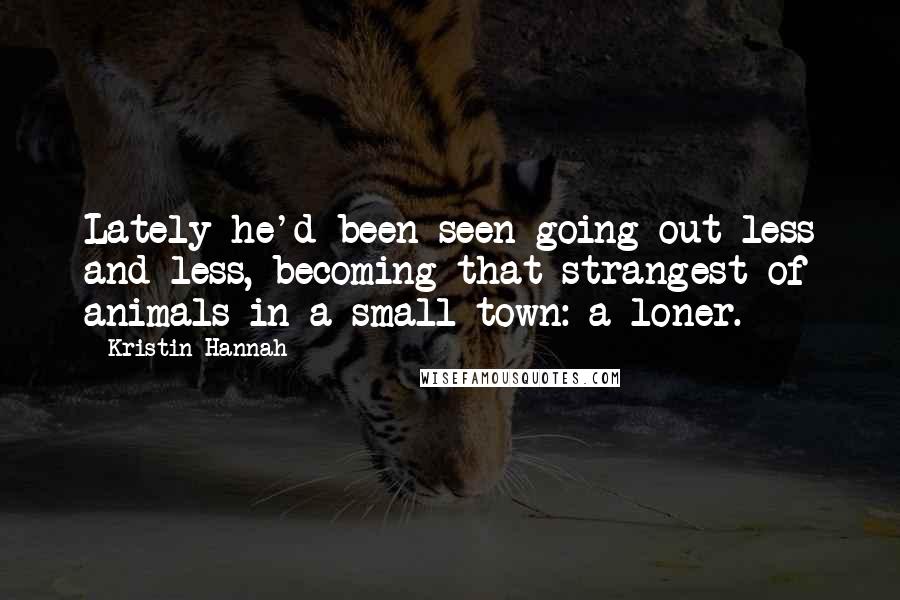 Kristin Hannah Quotes: Lately he'd been seen going out less and less, becoming that strangest of animals in a small town: a loner.