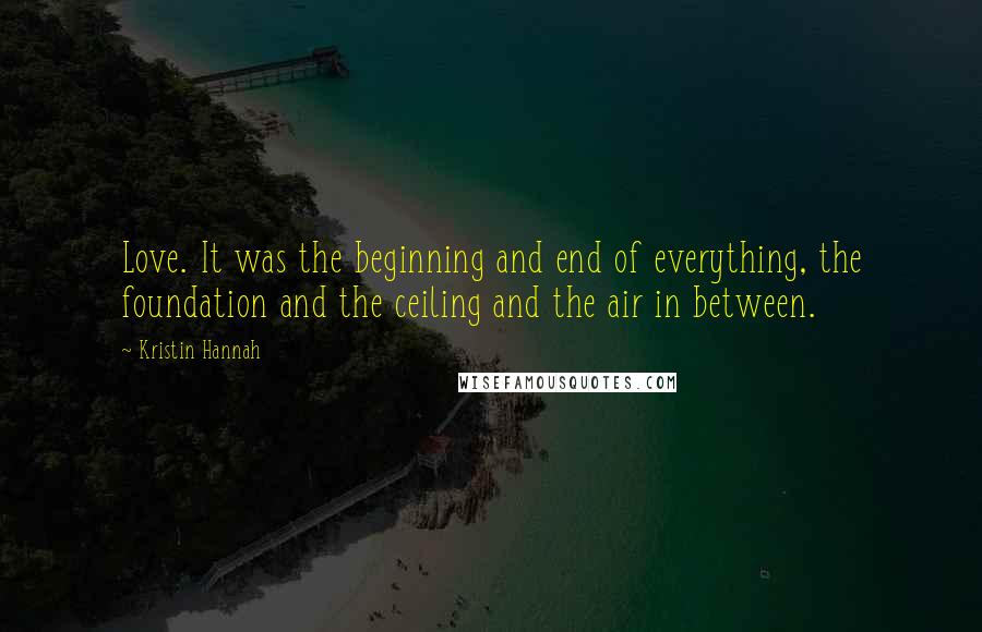 Kristin Hannah Quotes: Love. It was the beginning and end of everything, the foundation and the ceiling and the air in between.