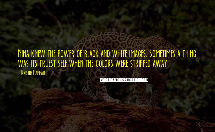 Kristin Hannah Quotes: Nina knew the power of black and white images. Sometimes a thing was its truest self when the colors were stripped away.