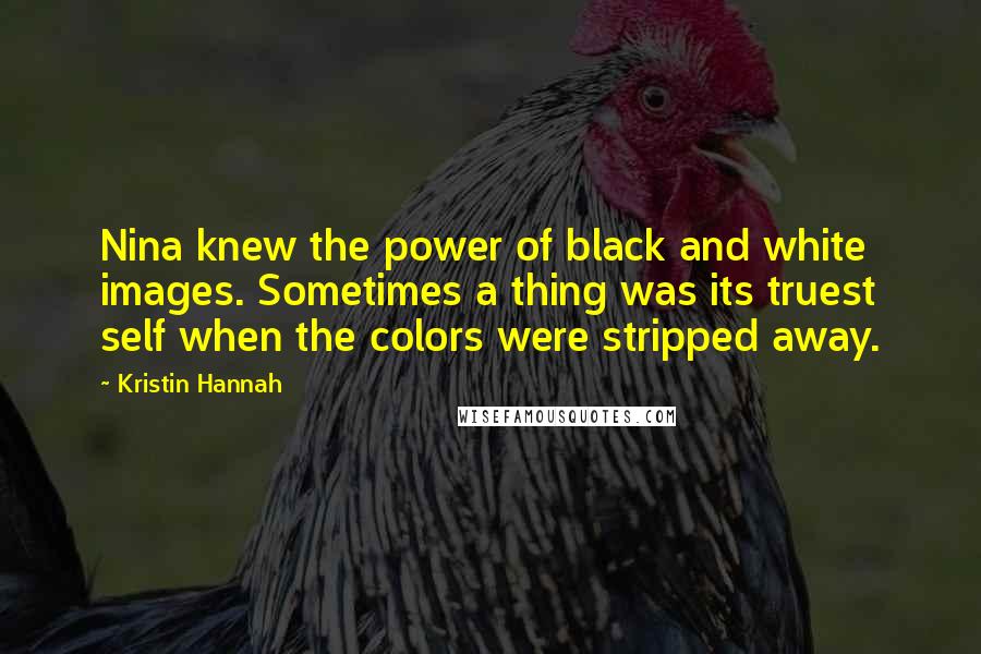 Kristin Hannah Quotes: Nina knew the power of black and white images. Sometimes a thing was its truest self when the colors were stripped away.