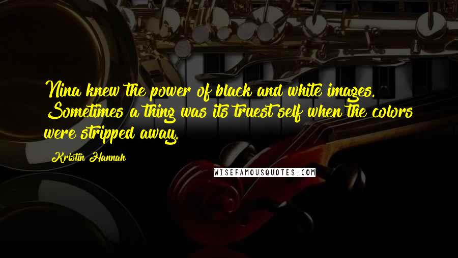 Kristin Hannah Quotes: Nina knew the power of black and white images. Sometimes a thing was its truest self when the colors were stripped away.