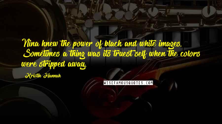 Kristin Hannah Quotes: Nina knew the power of black and white images. Sometimes a thing was its truest self when the colors were stripped away.