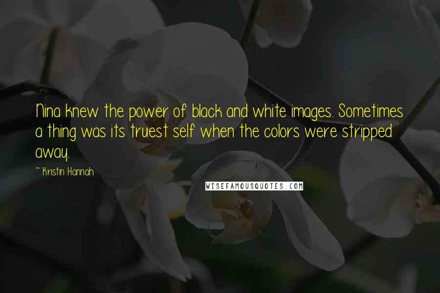 Kristin Hannah Quotes: Nina knew the power of black and white images. Sometimes a thing was its truest self when the colors were stripped away.