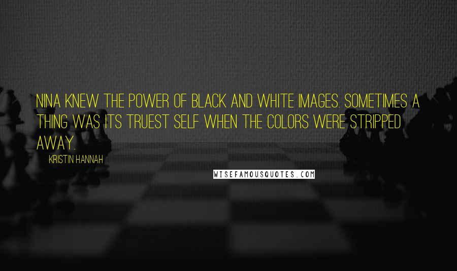 Kristin Hannah Quotes: Nina knew the power of black and white images. Sometimes a thing was its truest self when the colors were stripped away.