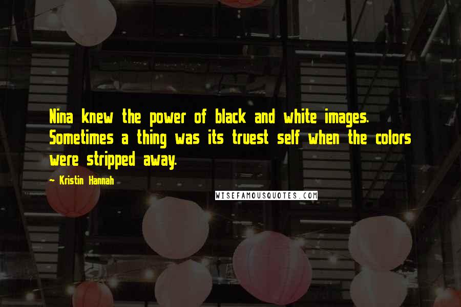 Kristin Hannah Quotes: Nina knew the power of black and white images. Sometimes a thing was its truest self when the colors were stripped away.