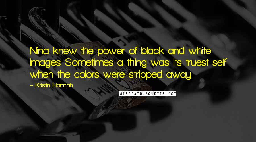 Kristin Hannah Quotes: Nina knew the power of black and white images. Sometimes a thing was its truest self when the colors were stripped away.