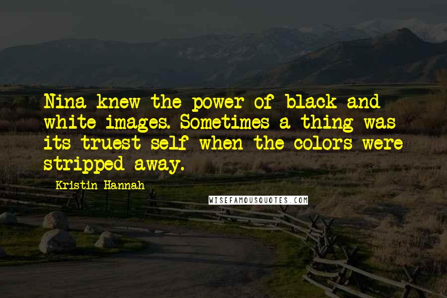 Kristin Hannah Quotes: Nina knew the power of black and white images. Sometimes a thing was its truest self when the colors were stripped away.