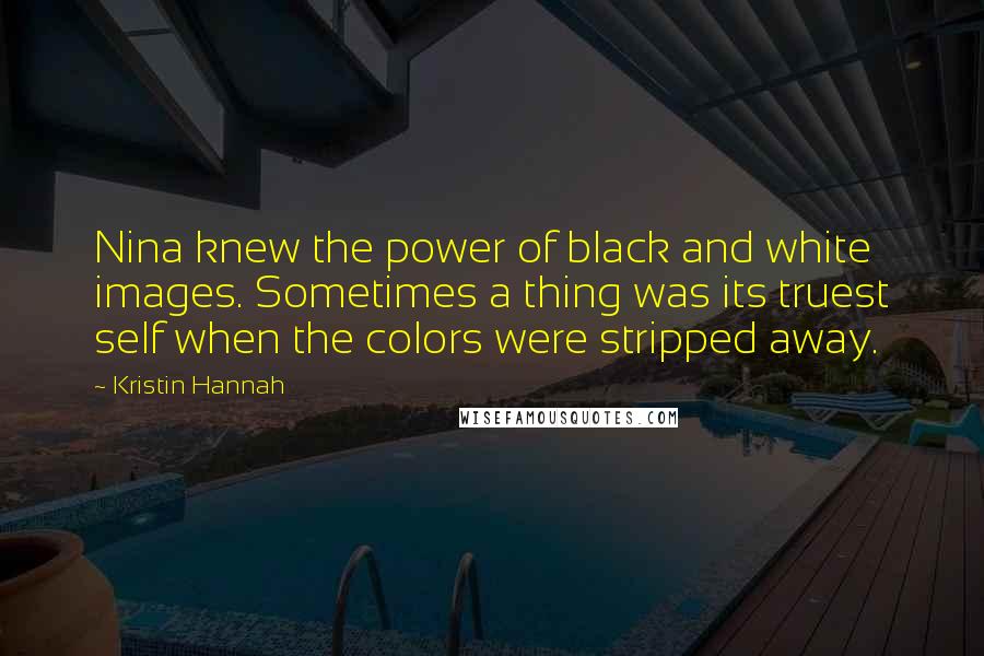 Kristin Hannah Quotes: Nina knew the power of black and white images. Sometimes a thing was its truest self when the colors were stripped away.