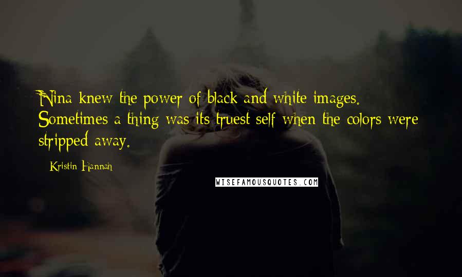 Kristin Hannah Quotes: Nina knew the power of black and white images. Sometimes a thing was its truest self when the colors were stripped away.