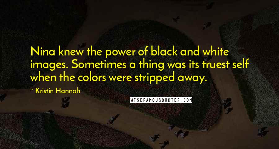 Kristin Hannah Quotes: Nina knew the power of black and white images. Sometimes a thing was its truest self when the colors were stripped away.