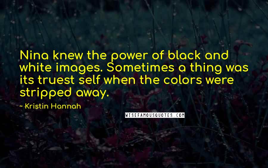 Kristin Hannah Quotes: Nina knew the power of black and white images. Sometimes a thing was its truest self when the colors were stripped away.