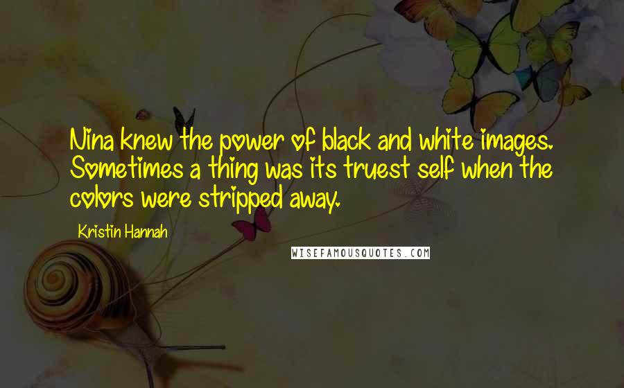 Kristin Hannah Quotes: Nina knew the power of black and white images. Sometimes a thing was its truest self when the colors were stripped away.