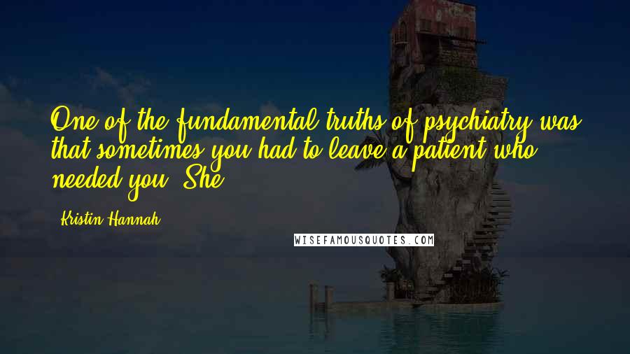 Kristin Hannah Quotes: One of the fundamental truths of psychiatry was that sometimes you had to leave a patient who needed you. She