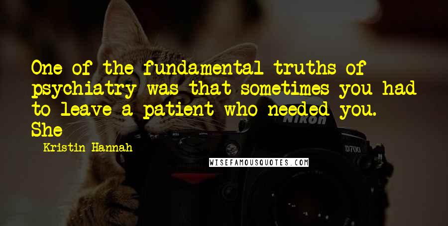 Kristin Hannah Quotes: One of the fundamental truths of psychiatry was that sometimes you had to leave a patient who needed you. She