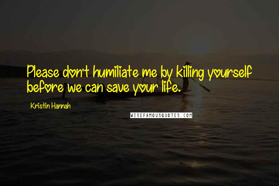 Kristin Hannah Quotes: Please don't humiliate me by killing yourself before we can save your life.