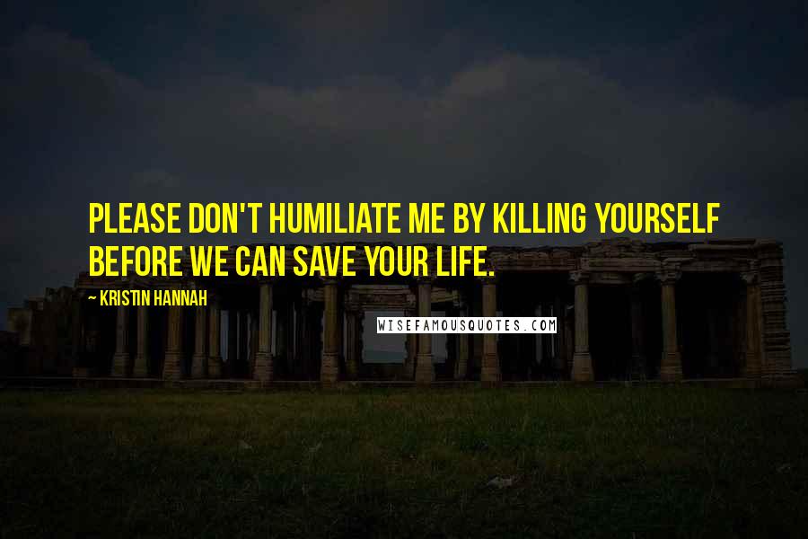 Kristin Hannah Quotes: Please don't humiliate me by killing yourself before we can save your life.