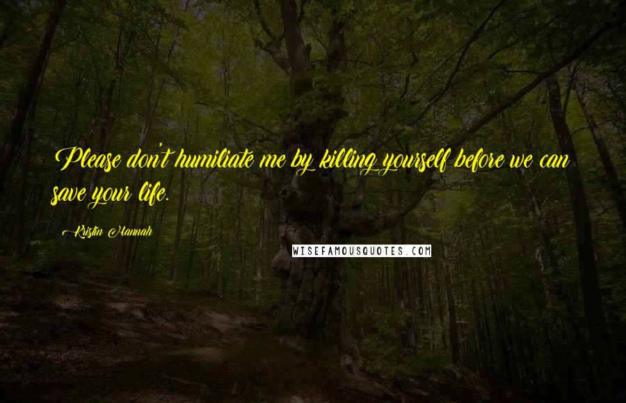 Kristin Hannah Quotes: Please don't humiliate me by killing yourself before we can save your life.