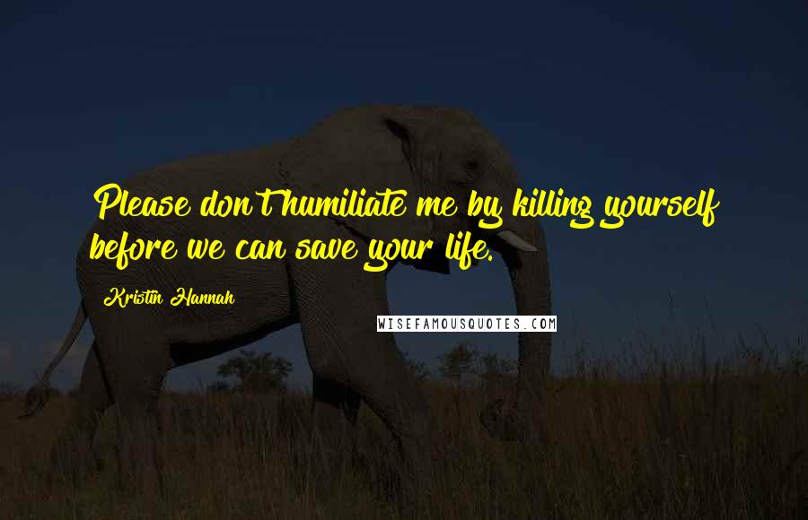 Kristin Hannah Quotes: Please don't humiliate me by killing yourself before we can save your life.