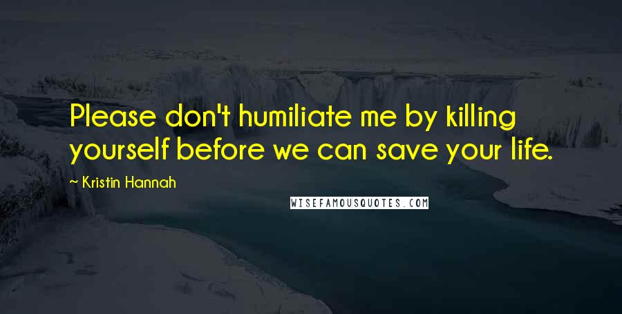 Kristin Hannah Quotes: Please don't humiliate me by killing yourself before we can save your life.