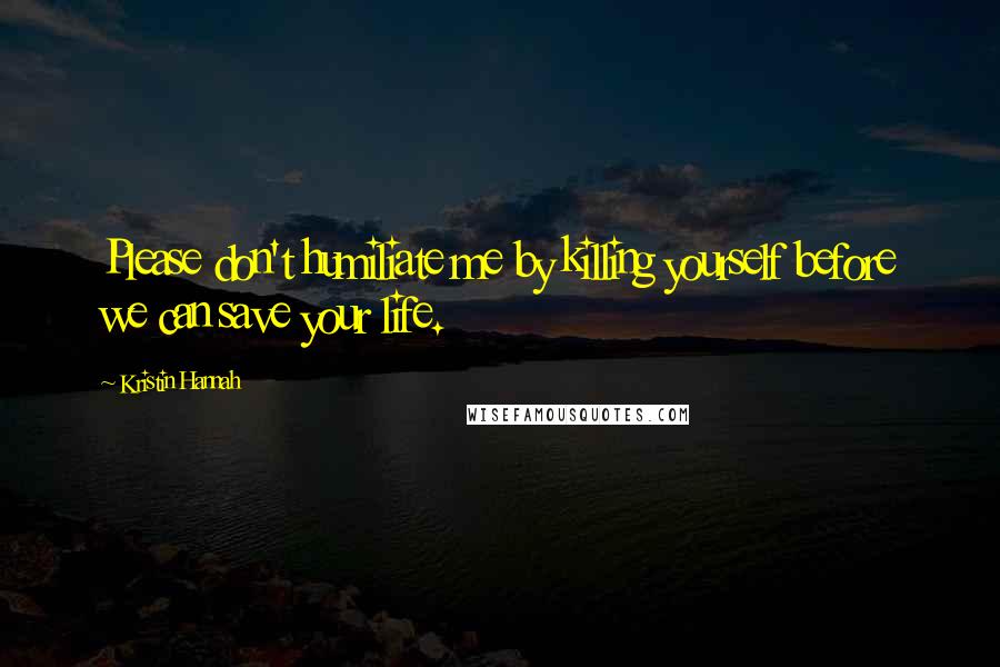 Kristin Hannah Quotes: Please don't humiliate me by killing yourself before we can save your life.