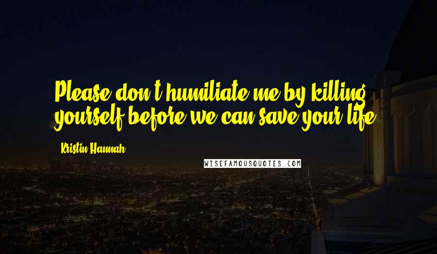 Kristin Hannah Quotes: Please don't humiliate me by killing yourself before we can save your life.