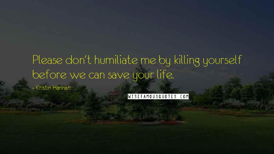 Kristin Hannah Quotes: Please don't humiliate me by killing yourself before we can save your life.