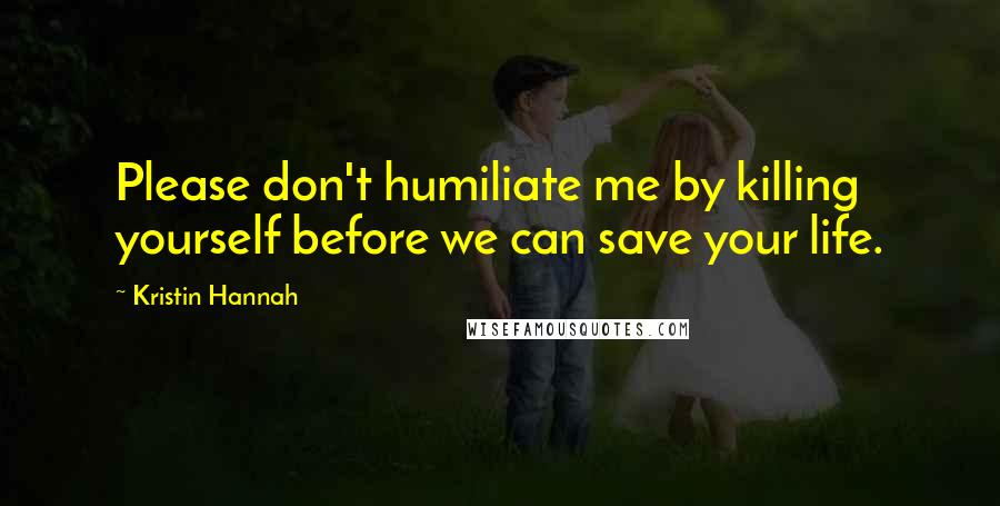 Kristin Hannah Quotes: Please don't humiliate me by killing yourself before we can save your life.