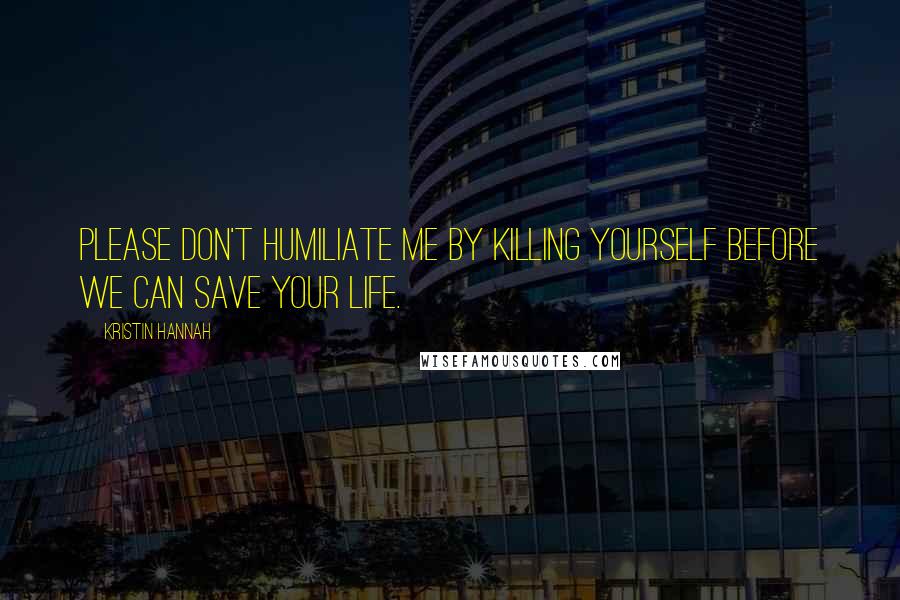 Kristin Hannah Quotes: Please don't humiliate me by killing yourself before we can save your life.