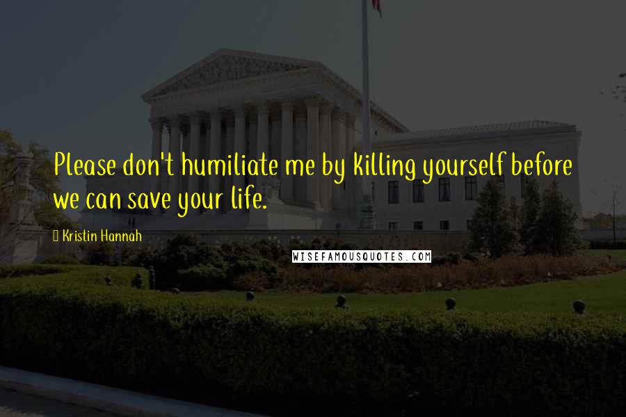 Kristin Hannah Quotes: Please don't humiliate me by killing yourself before we can save your life.