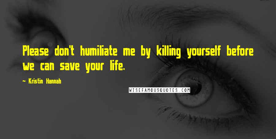 Kristin Hannah Quotes: Please don't humiliate me by killing yourself before we can save your life.