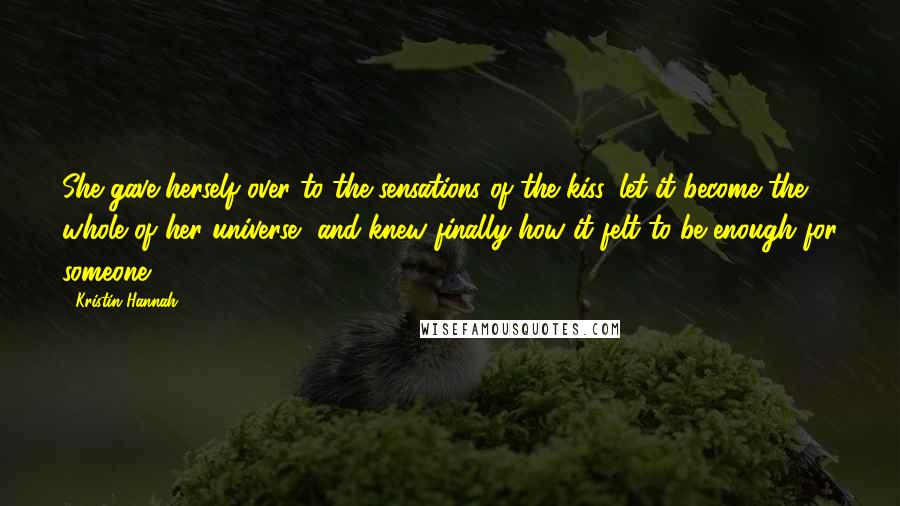 Kristin Hannah Quotes: She gave herself over to the sensations of the kiss, let it become the whole of her universe, and knew finally how it felt to be enough for someone.