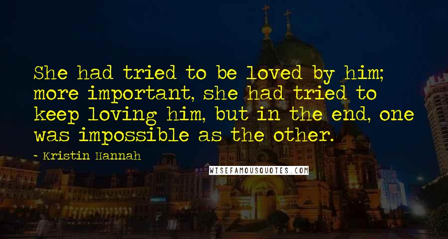 Kristin Hannah Quotes: She had tried to be loved by him; more important, she had tried to keep loving him, but in the end, one was impossible as the other.