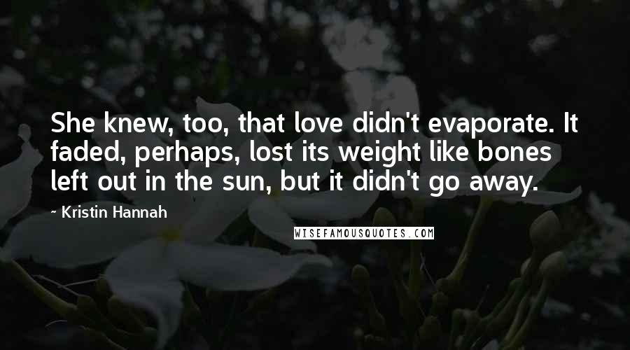 Kristin Hannah Quotes: She knew, too, that love didn't evaporate. It faded, perhaps, lost its weight like bones left out in the sun, but it didn't go away.